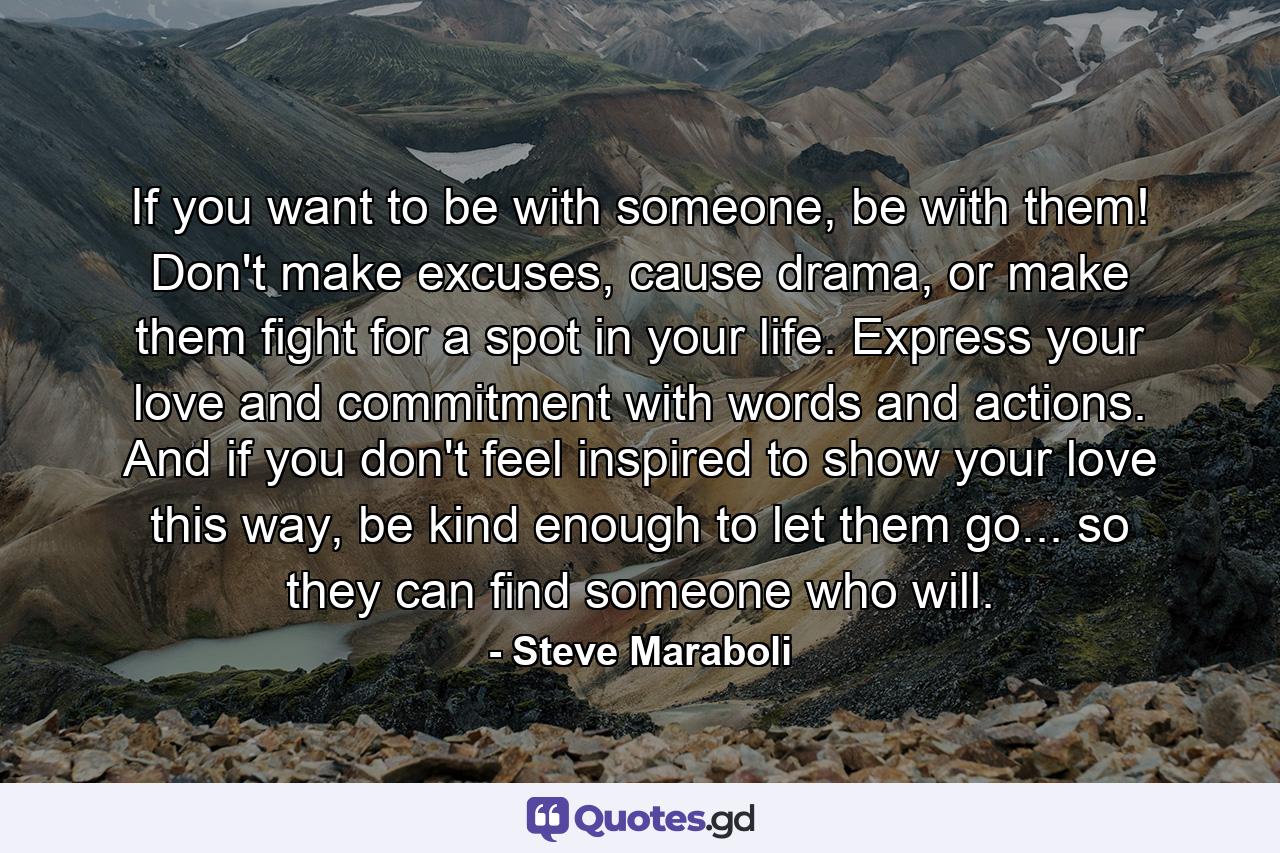 If you want to be with someone, be with them! Don't make excuses, cause drama, or make them fight for a spot in your life. Express your love and commitment with words and actions. And if you don't feel inspired to show your love this way, be kind enough to let them go... so they can find someone who will. - Quote by Steve Maraboli