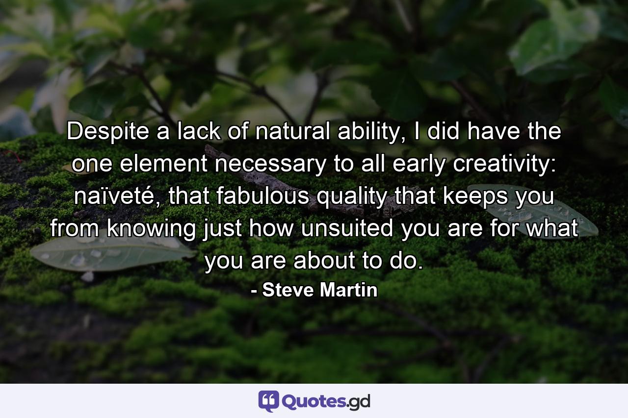 Despite a lack of natural ability, I did have the one element necessary to all early creativity: naïveté, that fabulous quality that keeps you from knowing just how unsuited you are for what you are about to do. - Quote by Steve Martin