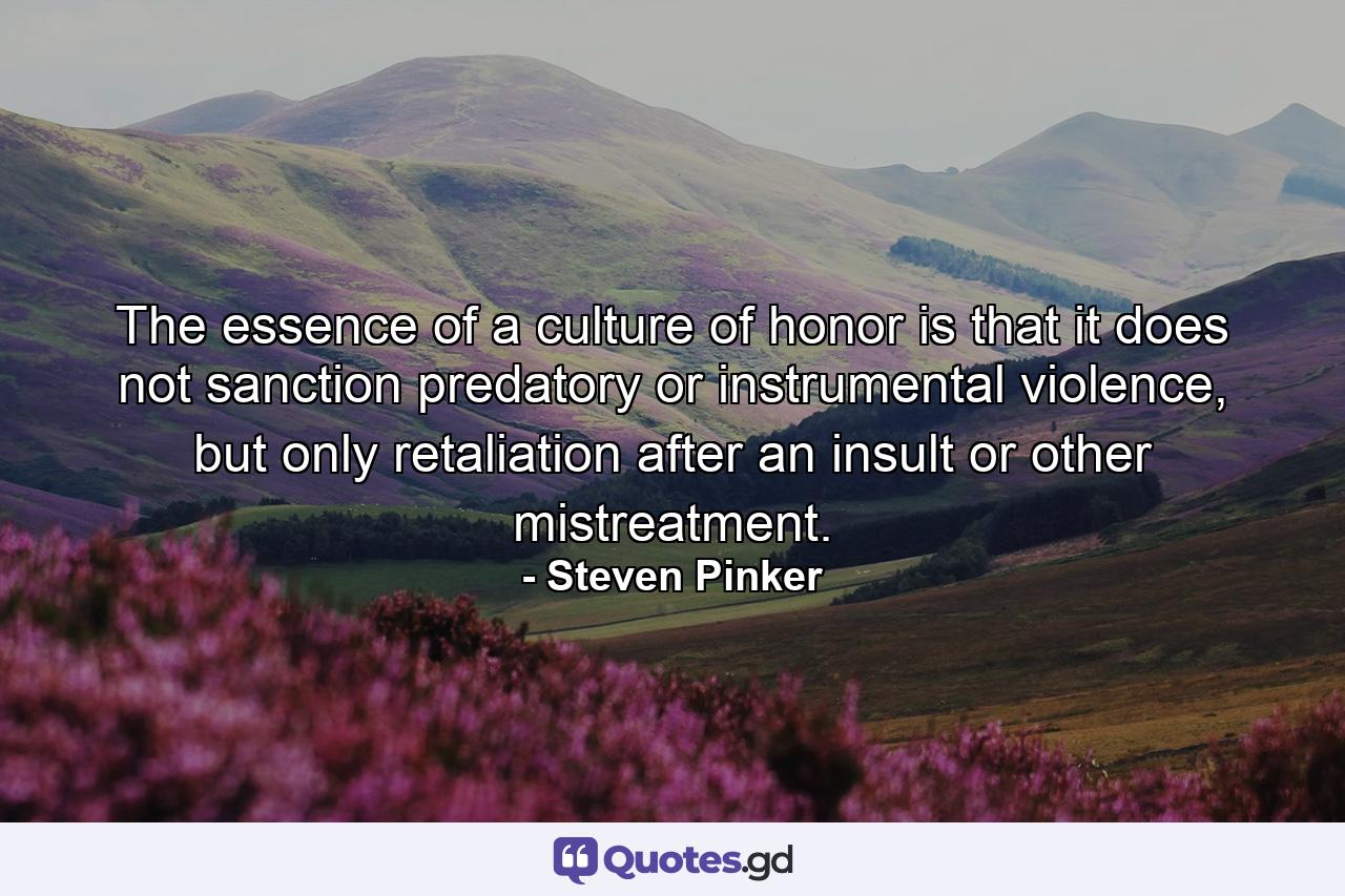 The essence of a culture of honor is that it does not sanction predatory or instrumental violence, but only retaliation after an insult or other mistreatment. - Quote by Steven Pinker