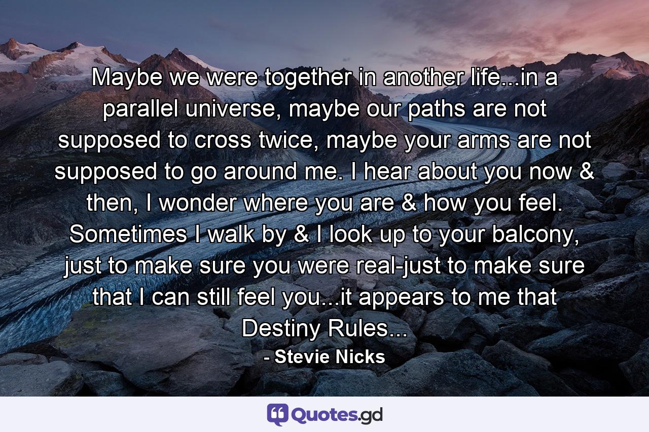 Maybe we were together in another life...in a parallel universe, maybe our paths are not supposed to cross twice, maybe your arms are not supposed to go around me. I hear about you now & then, I wonder where you are & how you feel. Sometimes I walk by & I look up to your balcony, just to make sure you were real-just to make sure that I can still feel you...it appears to me that Destiny Rules... - Quote by Stevie Nicks