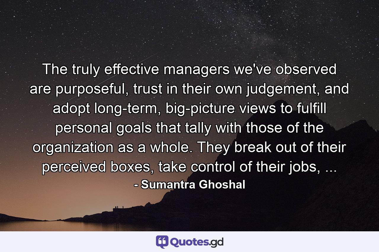 The truly effective managers we've observed are purposeful, trust in their own judgement, and adopt long-term, big-picture views to fulfill personal goals that tally with those of the organization as a whole. They break out of their perceived boxes, take control of their jobs, ... - Quote by Sumantra Ghoshal