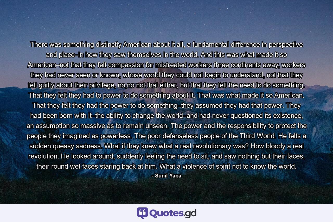 There was something distinctly American about it all, a fundamental difference in perspective and place–in how they saw themselves in the world. And this was what made it so American–not that they felt compassion for mistreated workers three continents away, workers they had never seen or known, whose world they could not begin to understand, not that they felt guilty about their privilege, no,no not that either, but that they felt the need to do something. That they felt they had to power to do something about it. That was what made it so American. That they felt they had the power to do something–they assumed they had that power. They had been born with it–the ability to change the world–and had never questioned its existence, an assumption so massive as to remain unseen. The power and the responsibility to protect the people they imagined as powerless. The poor defenseless people of the Third World. He felts a sudden queasy sadness. What if they knew what a real revolutionary was? How bloody a real revolution. He looked around, suddenly feeling the need to sit, and saw nothing but their faces, their round wet faces staring back at him. What a violence of spirit not to know the world. - Quote by Sunil Yapa