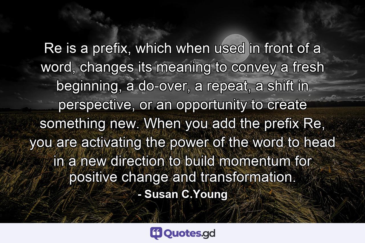 Re is a prefix, which when used in front of a word, changes its meaning to convey a fresh beginning, a do-over, a repeat, a shift in perspective, or an opportunity to create something new. When you add the prefix Re, you are activating the power of the word to head in a new direction to build momentum for positive change and transformation. - Quote by Susan C.Young