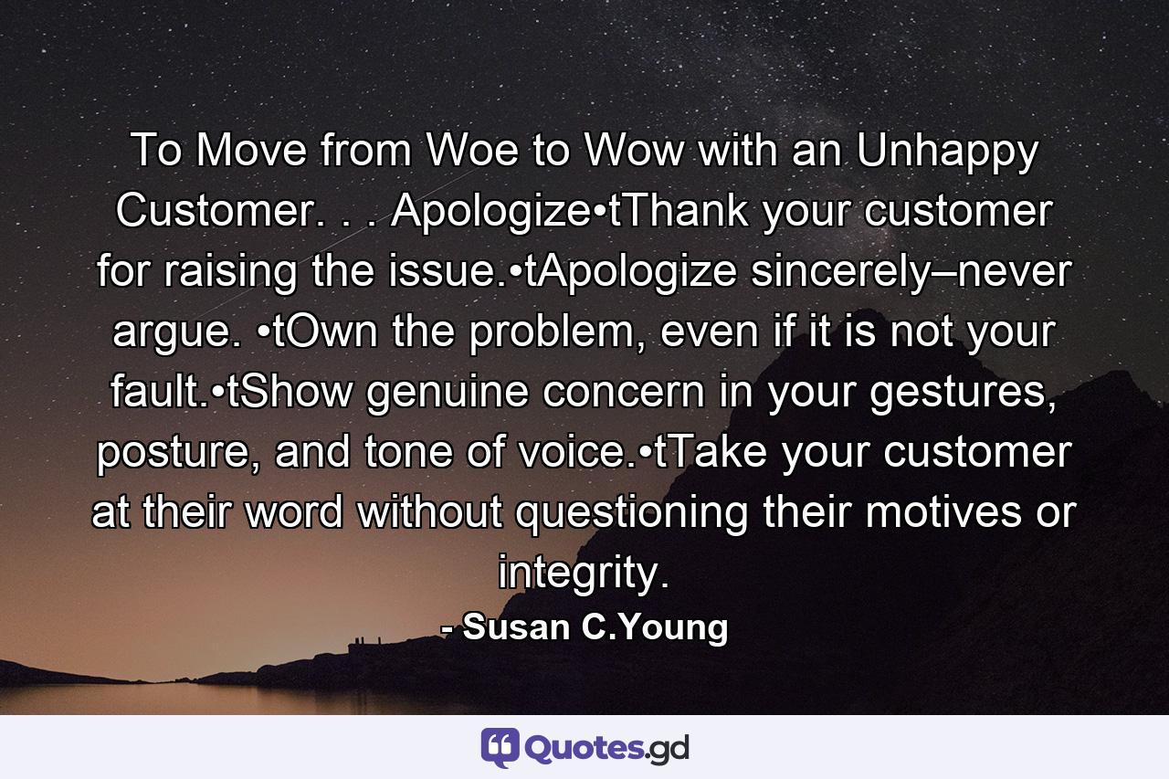 To Move from Woe to Wow with an Unhappy Customer. . . Apologize•tThank your customer for raising the issue.•tApologize sincerely–never argue. •tOwn the problem, even if it is not your fault.•tShow genuine concern in your gestures, posture, and tone of voice.•tTake your customer at their word without questioning their motives or integrity. - Quote by Susan C.Young