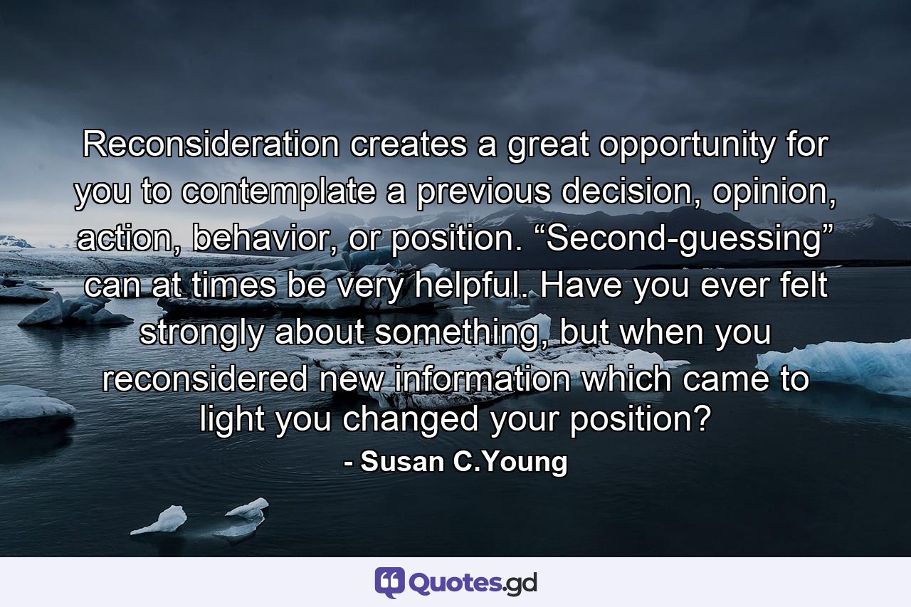 Reconsideration creates a great opportunity for you to contemplate a previous decision, opinion, action, behavior, or position. “Second-guessing” can at times be very helpful. Have you ever felt strongly about something, but when you reconsidered new information which came to light you changed your position? - Quote by Susan C.Young