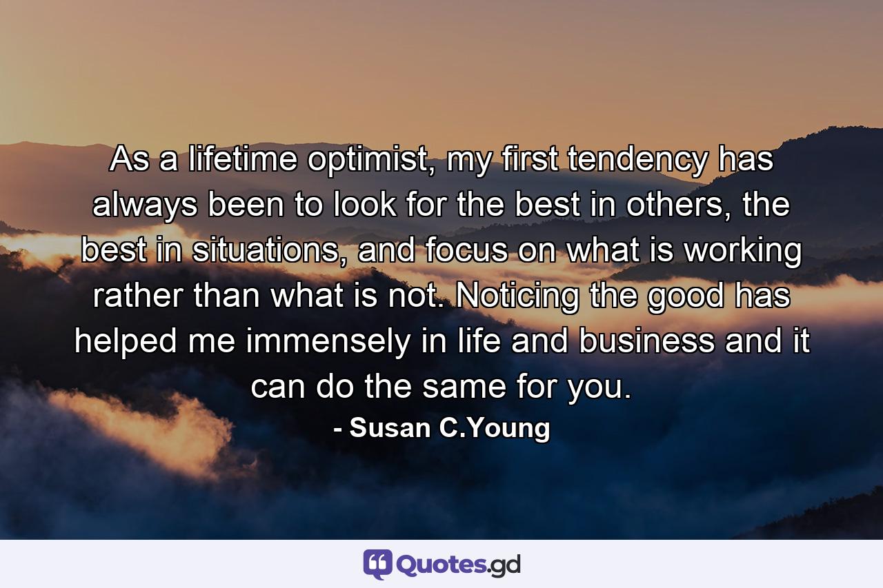 As a lifetime optimist, my first tendency has always been to look for the best in others, the best in situations, and focus on what is working rather than what is not. Noticing the good has helped me immensely in life and business and it can do the same for you. - Quote by Susan C.Young