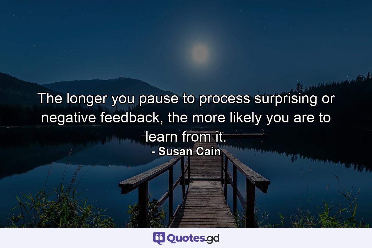 The longer you pause to process surprising or negative feedback, the more likely you are to learn from it. - Quote by Susan Cain