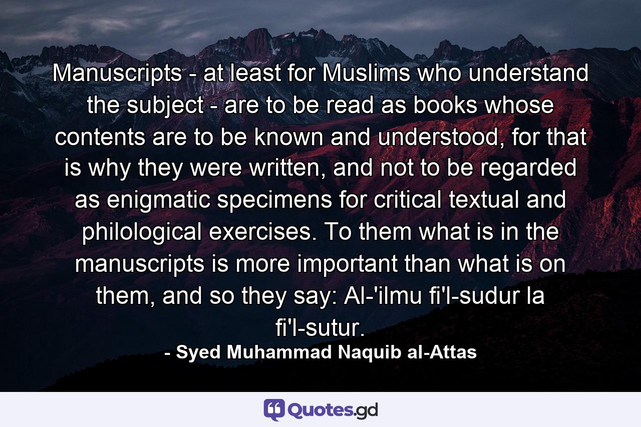 Manuscripts - at least for Muslims who understand the subject - are to be read as books whose contents are to be known and understood, for that is why they were written, and not to be regarded as enigmatic specimens for critical textual and philological exercises. To them what is in the manuscripts is more important than what is on them, and so they say: Al-'ilmu fi'l-sudur la fi'l-sutur. - Quote by Syed Muhammad Naquib al-Attas