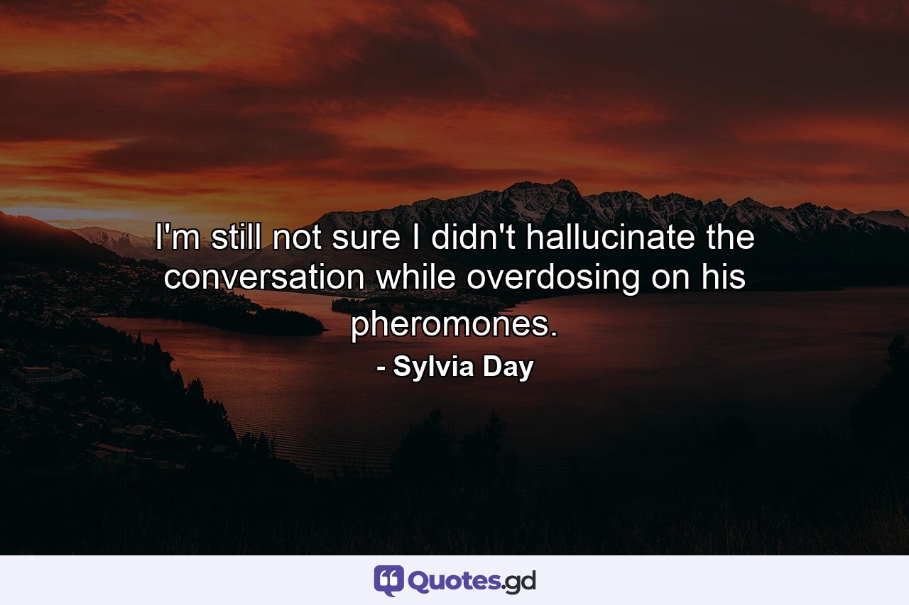 I'm still not sure I didn't hallucinate the conversation while overdosing on his pheromones. - Quote by Sylvia Day