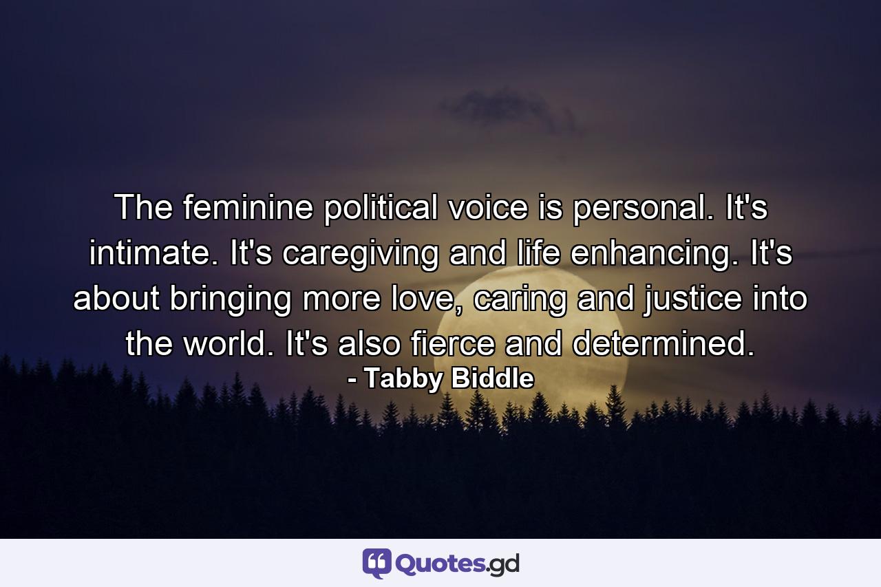 The feminine political voice is personal. It's intimate. It's caregiving and life enhancing. It's about bringing more love, caring and justice into the world. It's also fierce and determined. - Quote by Tabby Biddle