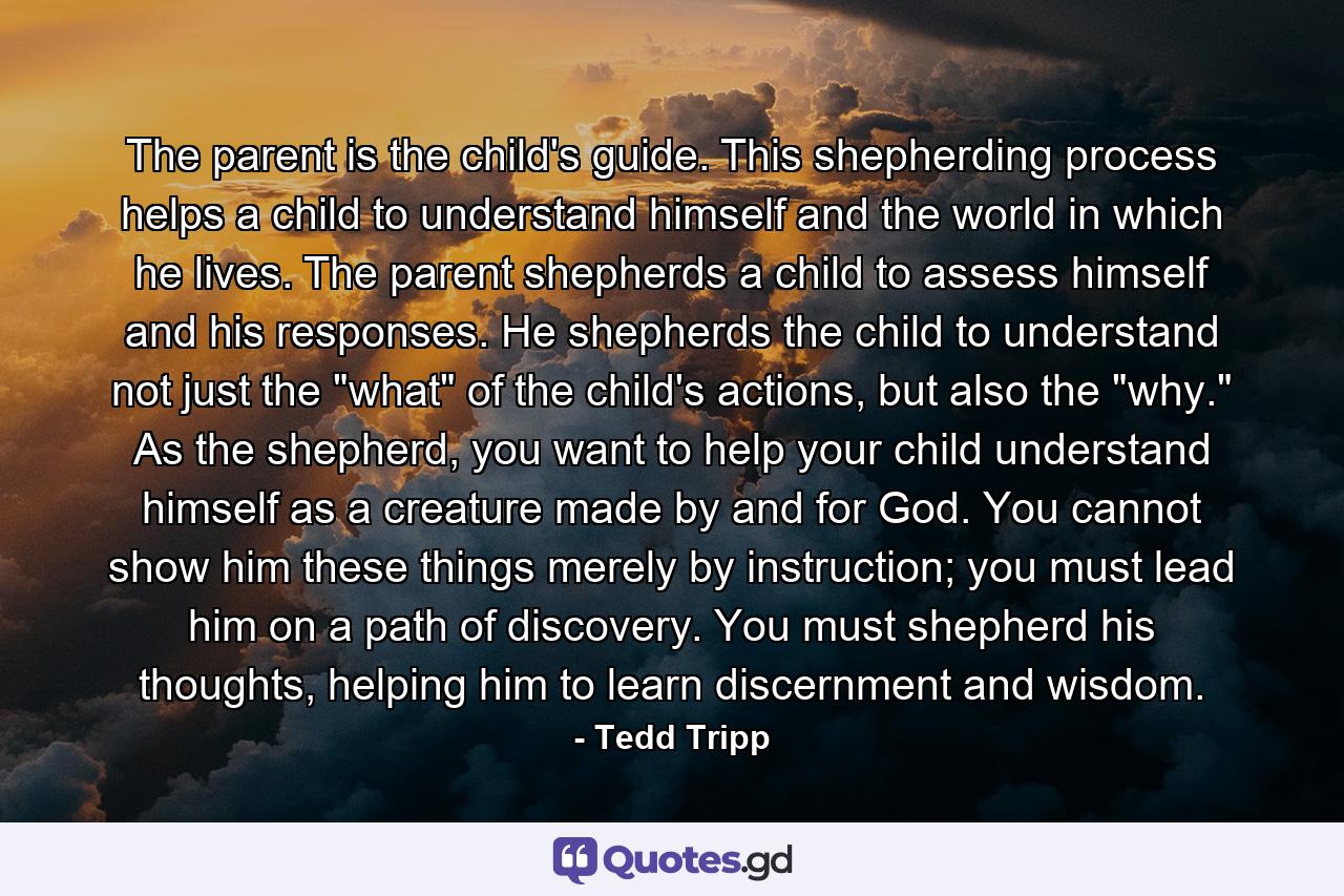 The parent is the child's guide. This shepherding process helps a child to understand himself and the world in which he lives. The parent shepherds a child to assess himself and his responses. He shepherds the child to understand not just the 