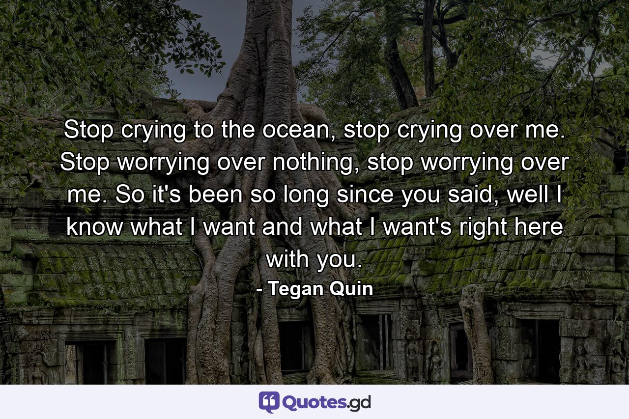 Stop crying to the ocean, stop crying over me. Stop worrying over nothing, stop worrying over me. So it's been so long since you said, well I know what I want and what I want's right here with you. - Quote by Tegan Quin