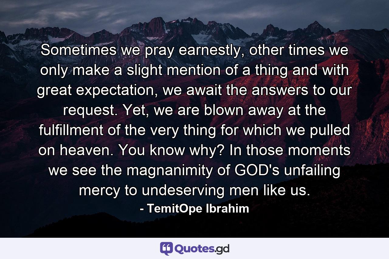 Sometimes we pray earnestly, other times we only make a slight mention of a thing and with great expectation, we await the answers to our request. Yet, we are blown away at the fulfillment of the very thing for which we pulled on heaven. You know why? In those moments we see the magnanimity of GOD's unfailing mercy to undeserving men like us. - Quote by TemitOpe Ibrahim