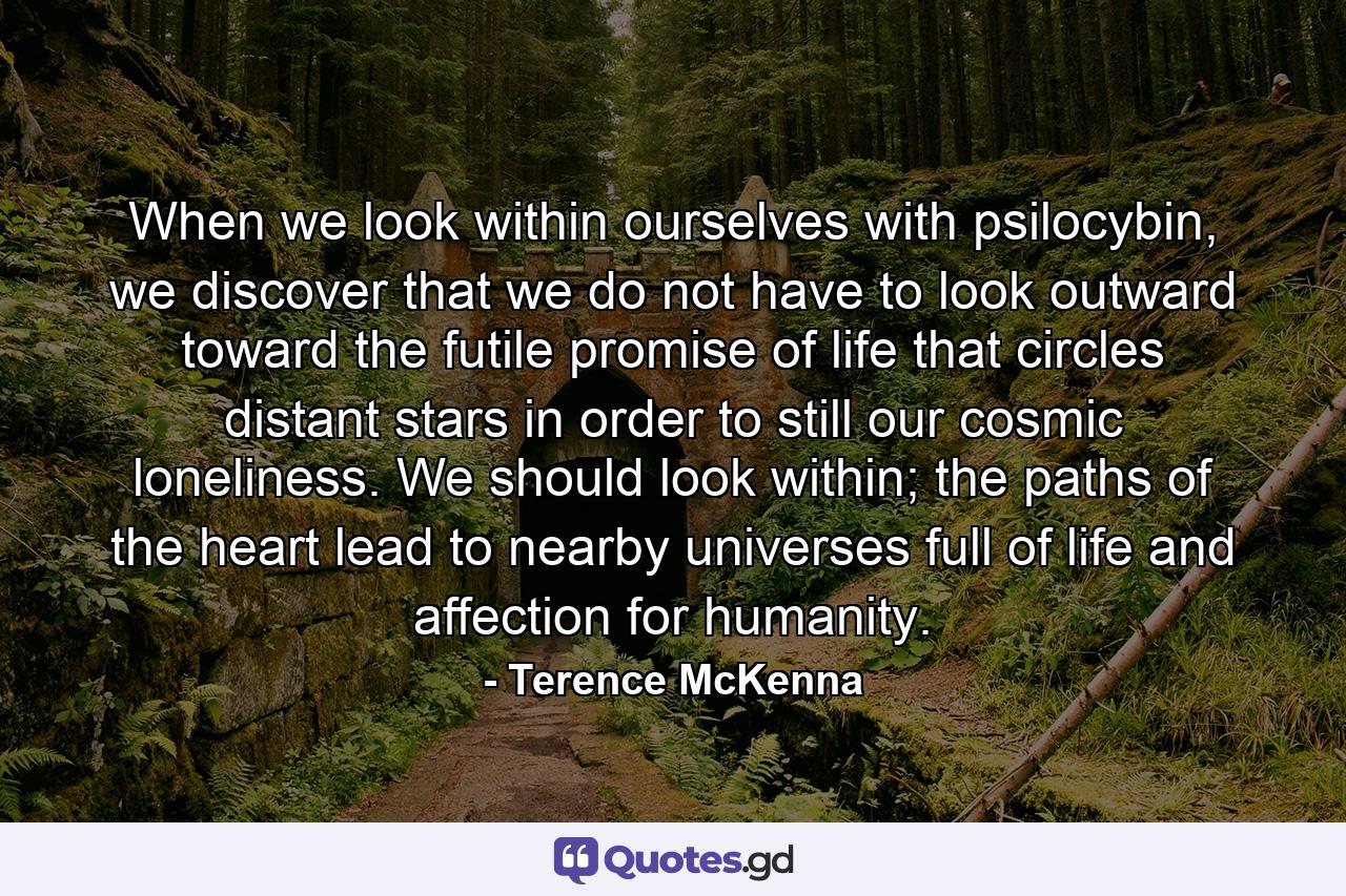 When we look within ourselves with psilocybin, we discover that we do not have to look outward toward the futile promise of life that circles distant stars in order to still our cosmic loneliness. We should look within; the paths of the heart lead to nearby universes full of life and affection for humanity. - Quote by Terence McKenna