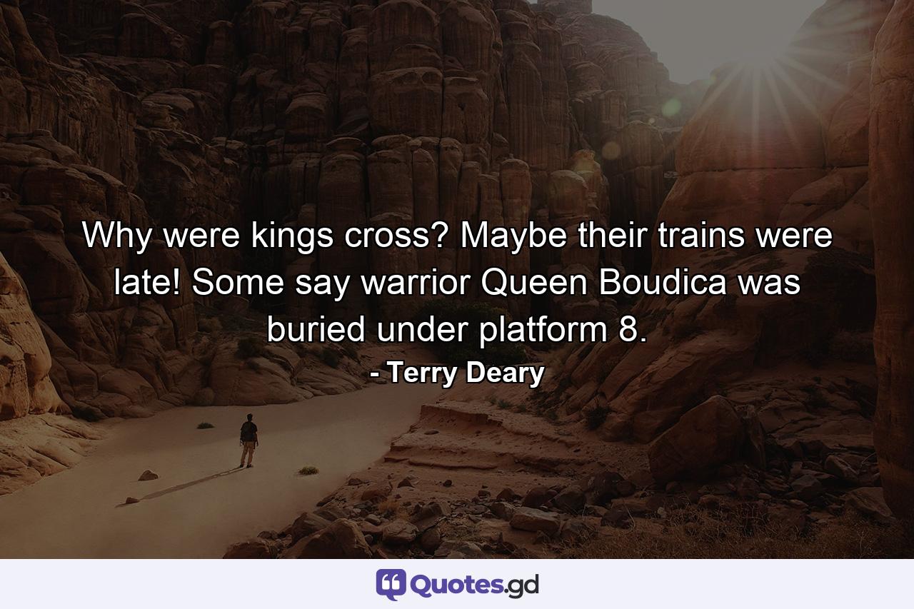 Why were kings cross? Maybe their trains were late! Some say warrior Queen Boudica was buried under platform 8. - Quote by Terry Deary