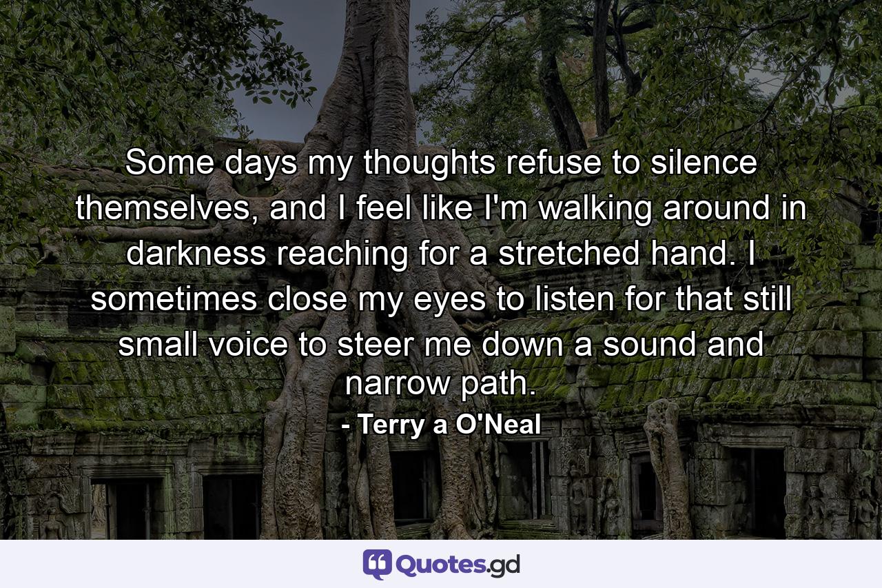 Some days my thoughts refuse to silence themselves, and I feel like I'm walking around in darkness reaching for a stretched hand. I sometimes close my eyes to listen for that still small voice to steer me down a sound and narrow path. - Quote by Terry a O'Neal