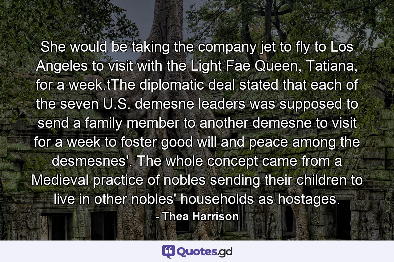 She would be taking the company jet to fly to Los Angeles to visit with the Light Fae Queen, Tatiana, for a week.tThe diplomatic deal stated that each of the seven U.S. demesne leaders was supposed to send a family member to another demesne to visit for a week to foster good will and peace among the desmesnes'. The whole concept came from a Medieval practice of nobles sending their children to live in other nobles' households as hostages. - Quote by Thea Harrison