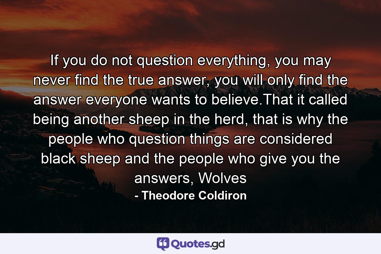 If you do not question everything, you may never find the true answer, you will only find the answer everyone wants to believe.That it called being another sheep in the herd, that is why the people who question things are considered black sheep and the people who give you the answers, Wolves - Quote by Theodore Coldiron