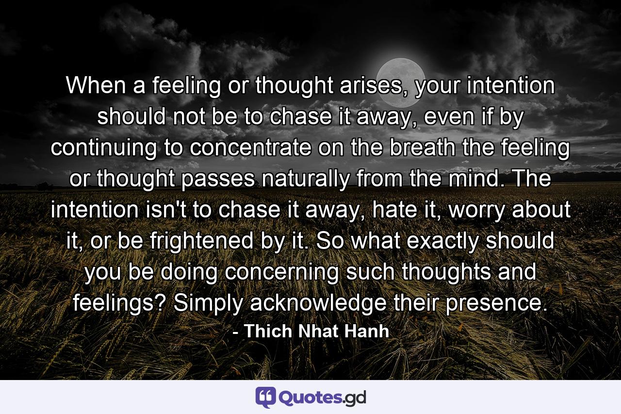 When a feeling or thought arises, your intention should not be to chase it away, even if by continuing to concentrate on the breath the feeling or thought passes naturally from the mind. The intention isn't to chase it away, hate it, worry about it, or be frightened by it. So what exactly should you be doing concerning such thoughts and feelings? Simply acknowledge their presence. - Quote by Thich Nhat Hanh