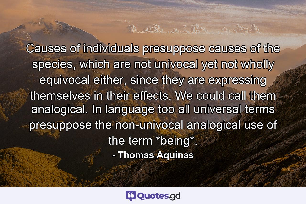 Causes of individuals presuppose causes of the species, which are not univocal yet not wholly equivocal either, since they are expressing themselves in their effects. We could call them analogical. In language too all universal terms presuppose the non-univocal analogical use of the term *being*. - Quote by Thomas Aquinas