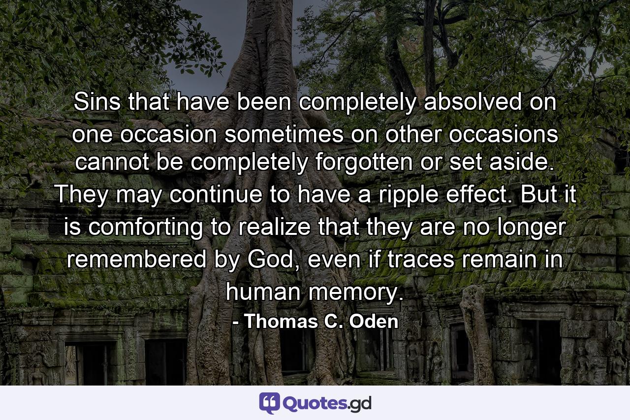 Sins that have been completely absolved on one occasion sometimes on other occasions cannot be completely forgotten or set aside. They may continue to have a ripple effect. But it is comforting to realize that they are no longer remembered by God, even if traces remain in human memory. - Quote by Thomas C. Oden