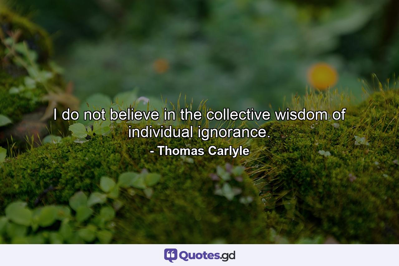 I do not believe in the collective wisdom of individual ignorance. - Quote by Thomas Carlyle