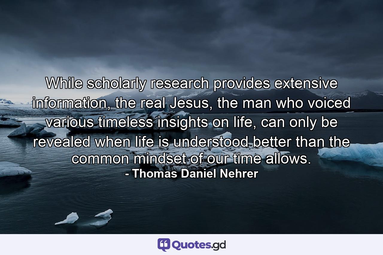 While scholarly research provides extensive information, the real Jesus, the man who voiced various timeless insights on life, can only be revealed when life is understood better than the common mindset of our time allows. - Quote by Thomas Daniel Nehrer