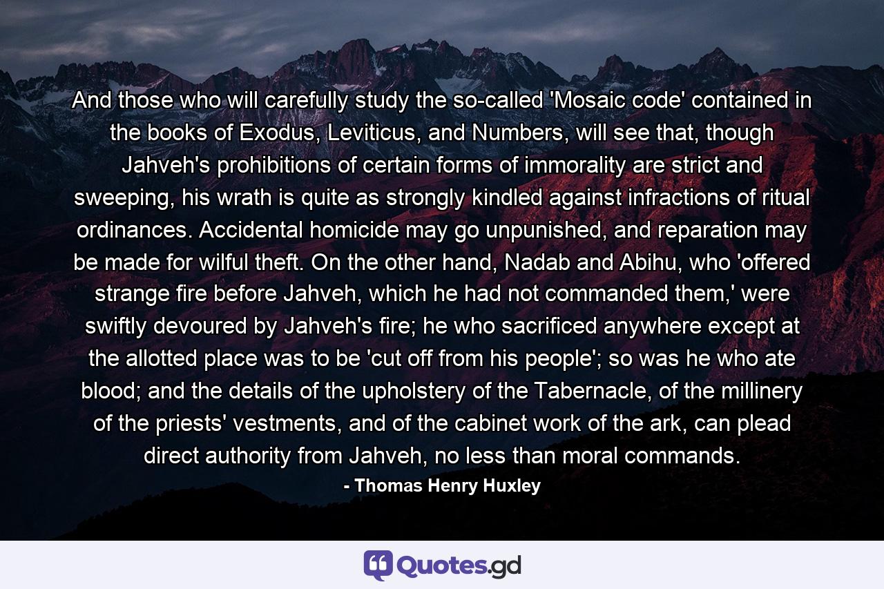 And those who will carefully study the so-called 'Mosaic code' contained in the books of Exodus, Leviticus, and Numbers, will see that, though Jahveh's prohibitions of certain forms of immorality are strict and sweeping, his wrath is quite as strongly kindled against infractions of ritual ordinances. Accidental homicide may go unpunished, and reparation may be made for wilful theft. On the other hand, Nadab and Abihu, who 'offered strange fire before Jahveh, which he had not commanded them,' were swiftly devoured by Jahveh's fire; he who sacrificed anywhere except at the allotted place was to be 'cut off from his people'; so was he who ate blood; and the details of the upholstery of the Tabernacle, of the millinery of the priests' vestments, and of the cabinet work of the ark, can plead direct authority from Jahveh, no less than moral commands. - Quote by Thomas Henry Huxley