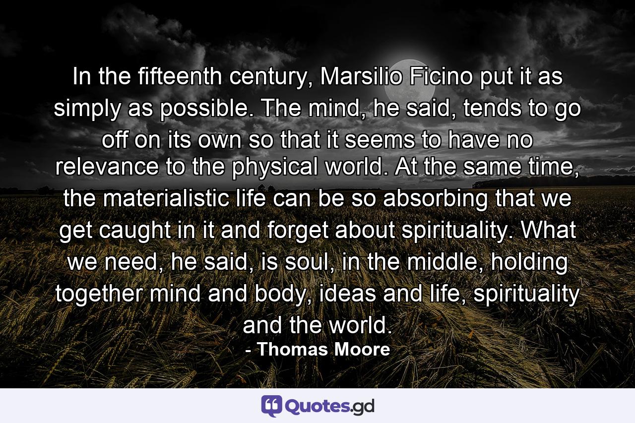 In the fifteenth century, Marsilio Ficino put it as simply as possible. The mind, he said, tends to go off on its own so that it seems to have no relevance to the physical world. At the same time, the materialistic life can be so absorbing that we get caught in it and forget about spirituality. What we need, he said, is soul, in the middle, holding together mind and body, ideas and life, spirituality and the world. - Quote by Thomas Moore