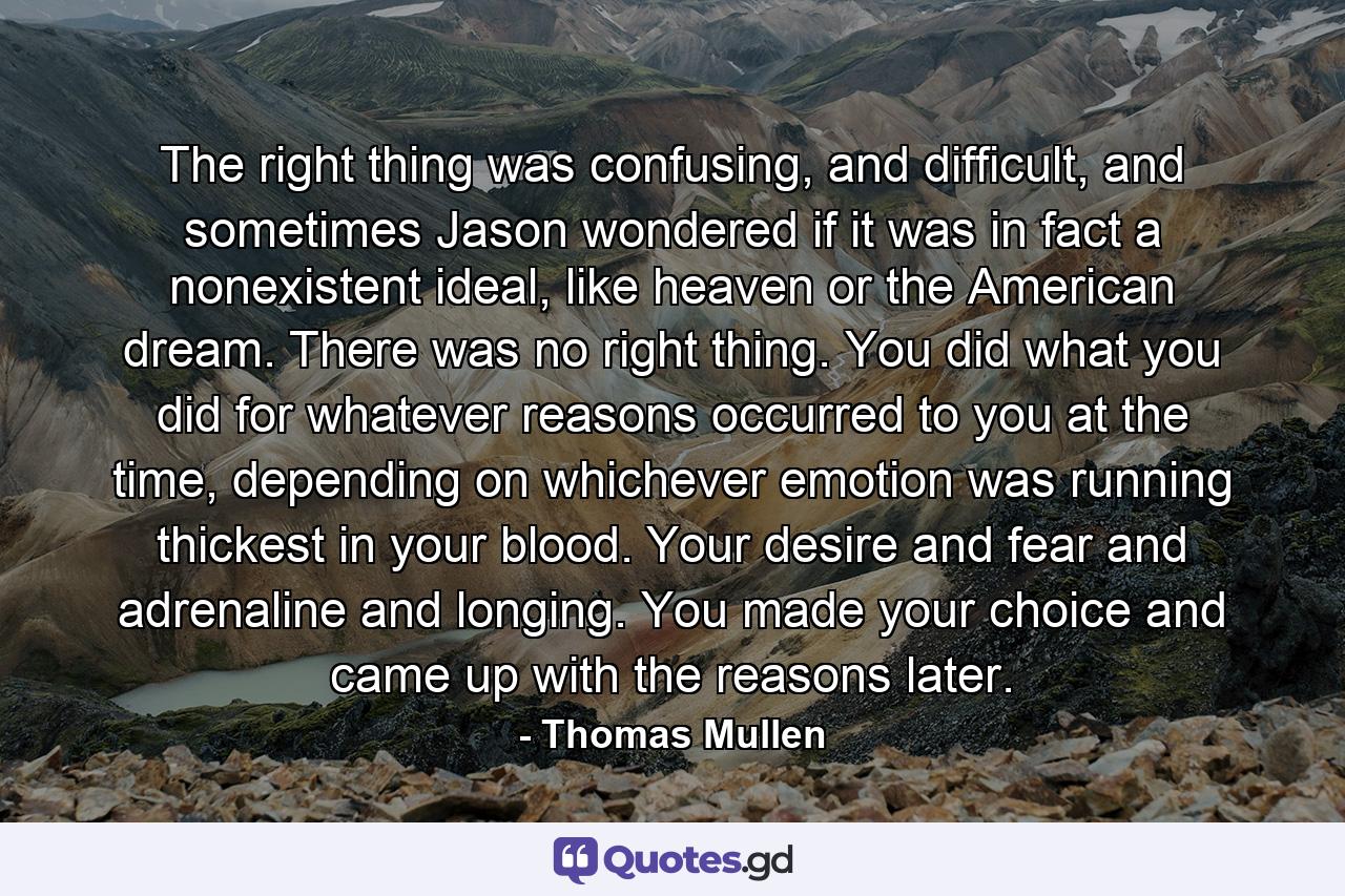 The right thing was confusing, and difficult, and sometimes Jason wondered if it was in fact a nonexistent ideal, like heaven or the American dream. There was no right thing. You did what you did for whatever reasons occurred to you at the time, depending on whichever emotion was running thickest in your blood. Your desire and fear and adrenaline and longing. You made your choice and came up with the reasons later. - Quote by Thomas Mullen