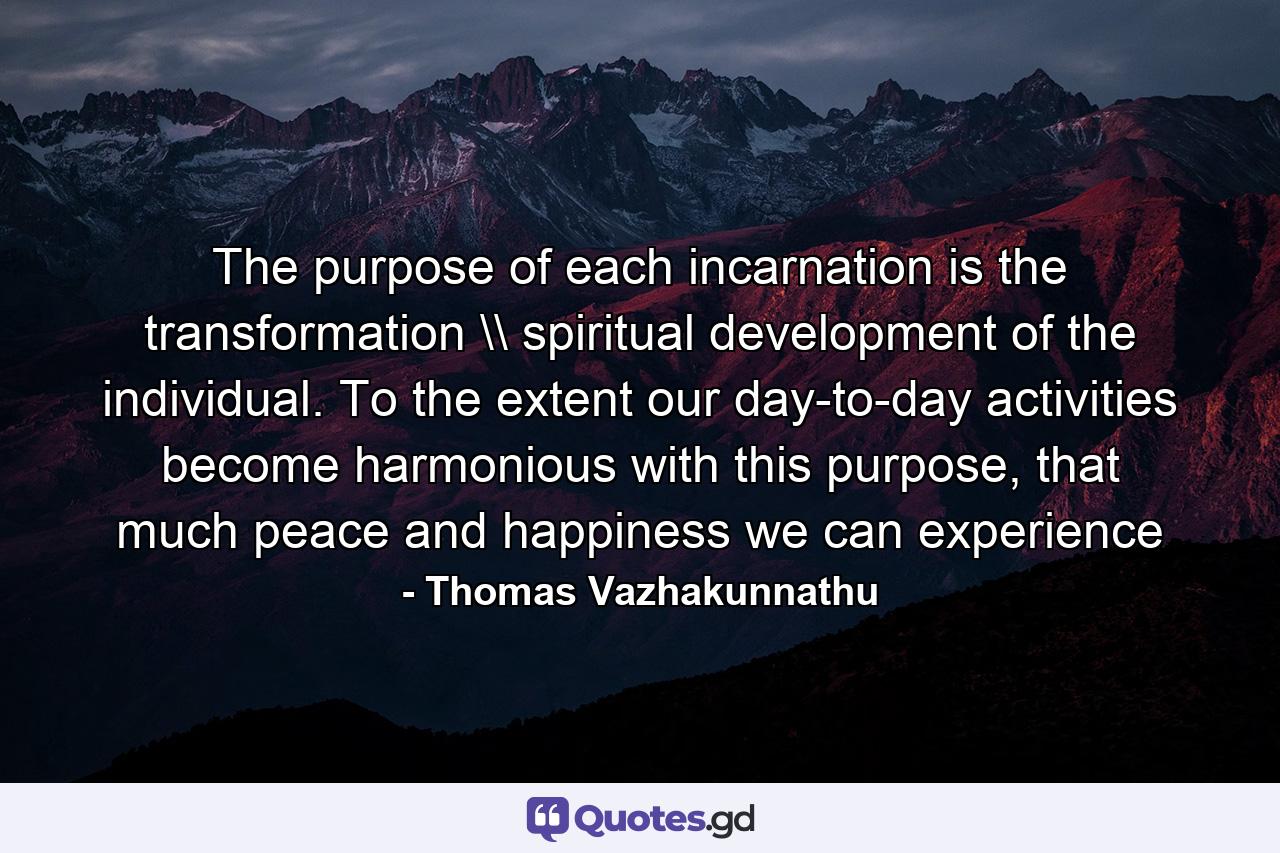 The purpose of each incarnation is the transformation \ spiritual development of the individual. To the extent our day-to-day activities become harmonious with this purpose, that much peace and happiness we can experience - Quote by Thomas Vazhakunnathu