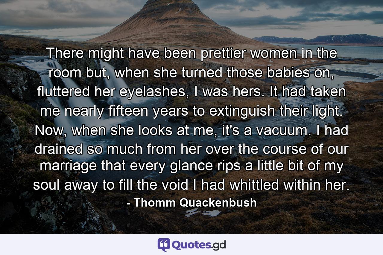 There might have been prettier women in the room but, when she turned those babies on, fluttered her eyelashes, I was hers. It had taken me nearly fifteen years to extinguish their light. Now, when she looks at me, it's a vacuum. I had drained so much from her over the course of our marriage that every glance rips a little bit of my soul away to fill the void I had whittled within her. - Quote by Thomm Quackenbush