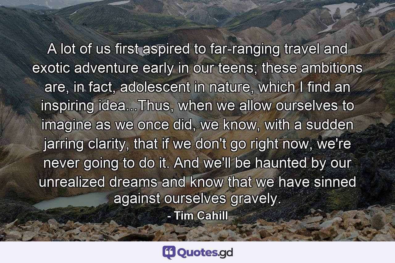 A lot of us first aspired to far-ranging travel and exotic adventure early in our teens; these ambitions are, in fact, adolescent in nature, which I find an inspiring idea...Thus, when we allow ourselves to imagine as we once did, we know, with a sudden jarring clarity, that if we don't go right now, we're never going to do it. And we'll be haunted by our unrealized dreams and know that we have sinned against ourselves gravely. - Quote by Tim Cahill