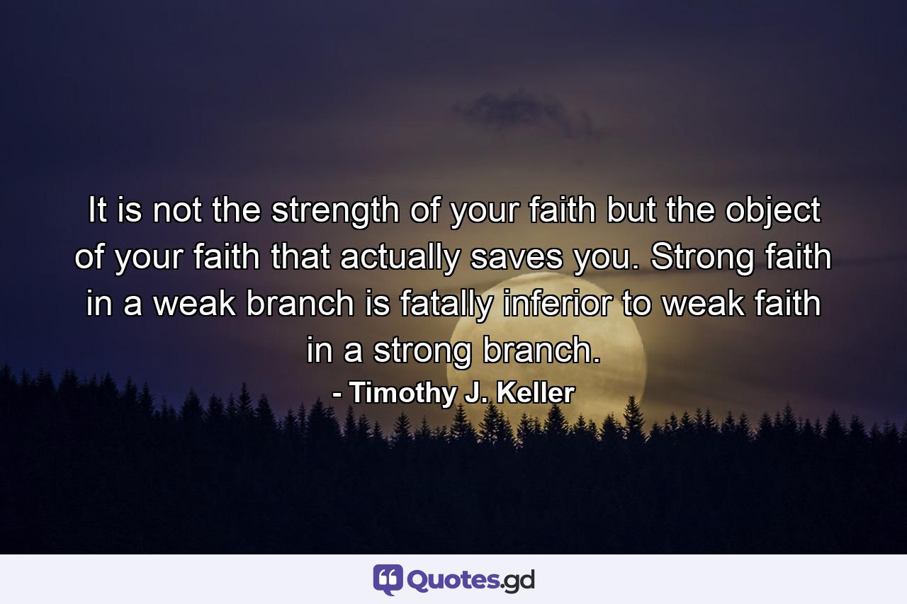 It is not the strength of your faith but the object of your faith that actually saves you. Strong faith in a weak branch is fatally inferior to weak faith in a strong branch. - Quote by Timothy J. Keller