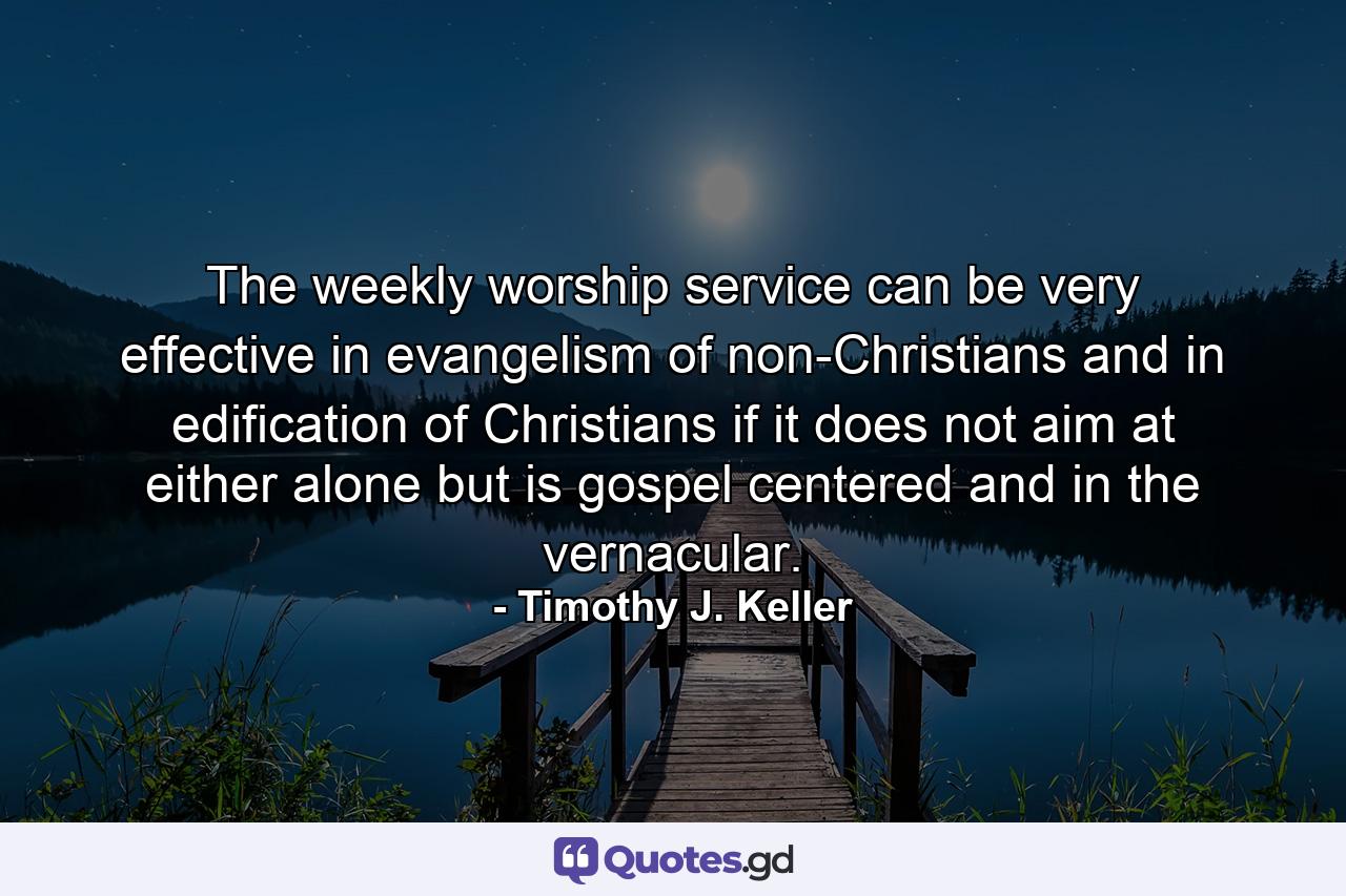 The weekly worship service can be very effective in evangelism of non-Christians and in edification of Christians if it does not aim at either alone but is gospel centered and in the vernacular. - Quote by Timothy J. Keller