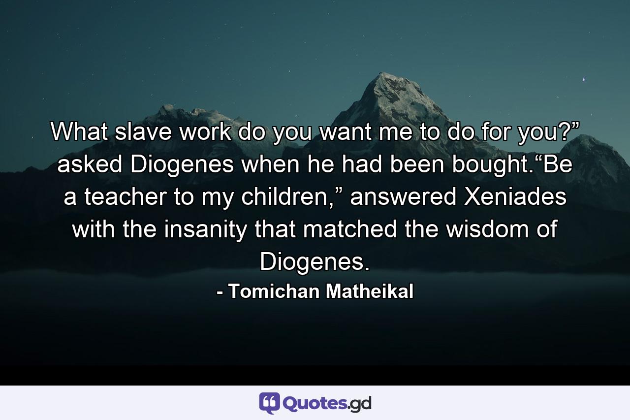 What slave work do you want me to do for you?” asked Diogenes when he had been bought.“Be a teacher to my children,” answered Xeniades with the insanity that matched the wisdom of Diogenes. - Quote by Tomichan Matheikal