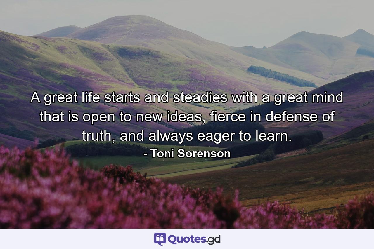 A great life starts and steadies with a great mind that is open to new ideas, fierce in defense of truth, and always eager to learn. - Quote by Toni Sorenson