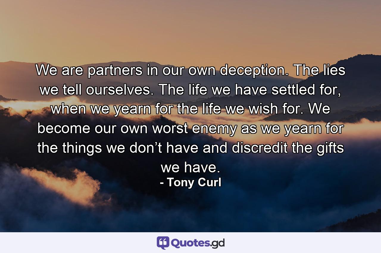 We are partners in our own deception. The lies we tell ourselves. The life we have settled for, when we yearn for the life we wish for. We become our own worst enemy as we yearn for the things we don’t have and discredit the gifts we have. - Quote by Tony Curl