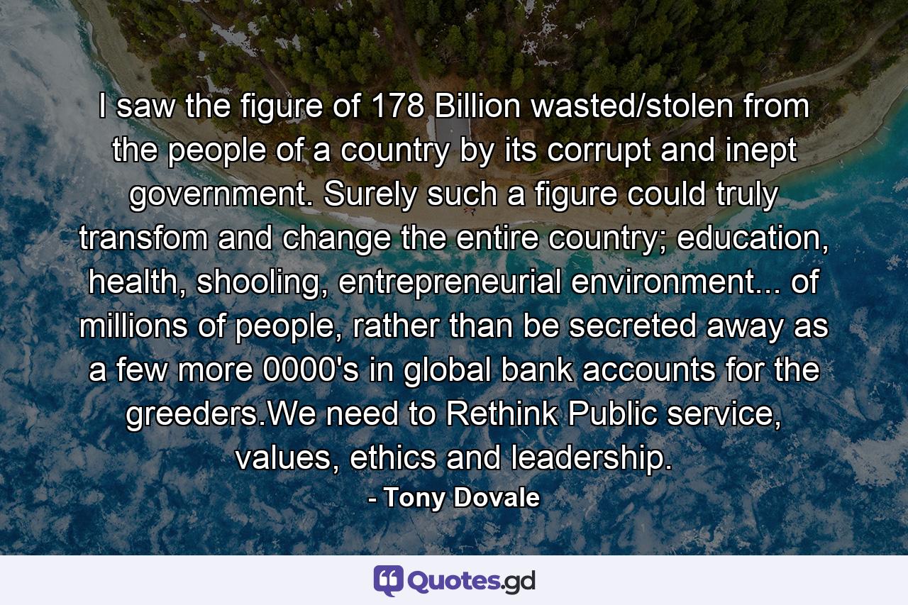 I saw the figure of 178 Billion wasted/stolen from the people of a country by its corrupt and inept government. Surely such a figure could truly transfom and change the entire country; education, health, shooling, entrepreneurial environment... of millions of people, rather than be secreted away as a few more 0000's in global bank accounts for the greeders.We need to Rethink Public service, values, ethics and leadership. - Quote by Tony Dovale