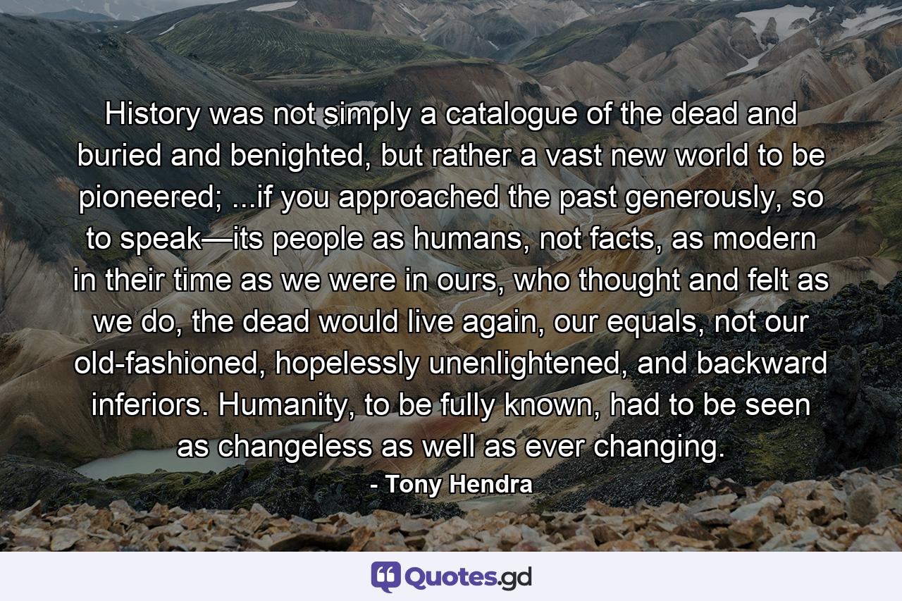 History was not simply a catalogue of the dead and buried and benighted, but rather a vast new world to be pioneered; ...if you approached the past generously, so to speak—its people as humans, not facts, as modern in their time as we were in ours, who thought and felt as we do, the dead would live again, our equals, not our old-fashioned, hopelessly unenlightened, and backward inferiors. Humanity, to be fully known, had to be seen as changeless as well as ever changing. - Quote by Tony Hendra