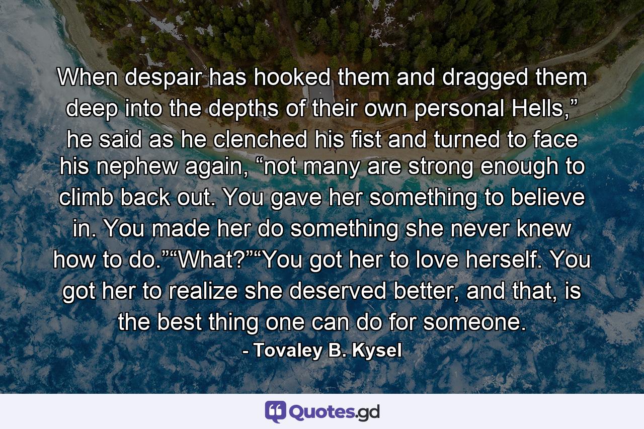 When despair has hooked them and dragged them deep into the depths of their own personal Hells,” he said as he clenched his fist and turned to face his nephew again, “not many are strong enough to climb back out. You gave her something to believe in. You made her do something she never knew how to do.”“What?”“You got her to love herself. You got her to realize she deserved better, and that, is the best thing one can do for someone. - Quote by Tovaley B. Kysel