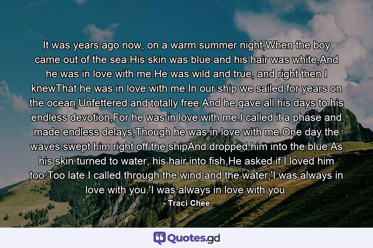 It was years ago now, on a warm summer night,When the boy came out of the sea.His skin was blue and his hair was white,And he was in love with me.He was wild and true, and right then I knewThat he was in love with me.In our ship we sailed for years on the ocean,Unfettered and totally free.And he gave all his days to his endless devotion,For he was in love with me.I called it a phase and made endless delays,Though he was in love with me.One day the waves swept him right off the shipAnd dropped him into the blue.As his skin turned to water, his hair into fish,He asked if I loved him too.Too late I called through the wind and the water,'I was always in love with you.'I was always in love with you. - Quote by Traci Chee