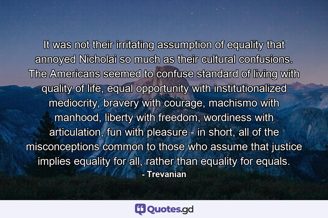 It was not their irritating assumption of equality that annoyed Nicholai so much as their cultural confusions. The Americans seemed to confuse standard of living with quality of life, equal opportunity with institutionalized mediocrity, bravery with courage, machismo with manhood, liberty with freedom, wordiness with articulation, fun with pleasure - in short, all of the misconceptions common to those who assume that justice implies equality for all, rather than equality for equals. - Quote by Trevanian