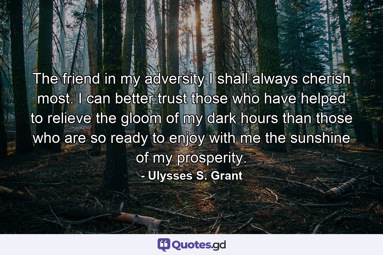 The friend in my adversity I shall always cherish most. I can better trust those who have helped to relieve the gloom of my dark hours than those who are so ready to enjoy with me the sunshine of my prosperity. - Quote by Ulysses S. Grant