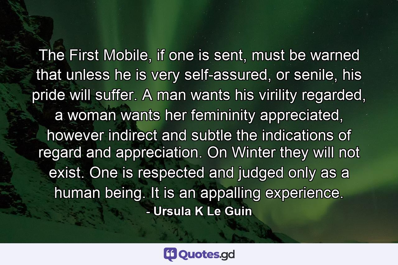 The First Mobile, if one is sent, must be warned that unless he is very self-assured, or senile, his pride will suffer. A man wants his virility regarded, a woman wants her femininity appreciated, however indirect and subtle the indications of regard and appreciation. On Winter they will not exist. One is respected and judged only as a human being. It is an appalling experience. - Quote by Ursula K Le Guin