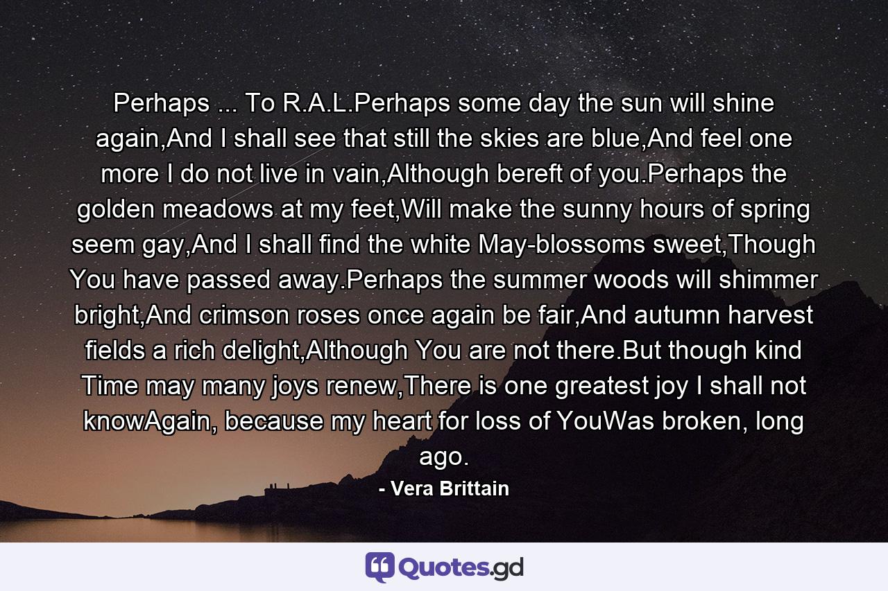 Perhaps ... To R.A.L.Perhaps some day the sun will shine again,And I shall see that still the skies are blue,And feel one more I do not live in vain,Although bereft of you.Perhaps the golden meadows at my feet,Will make the sunny hours of spring seem gay,And I shall find the white May-blossoms sweet,Though You have passed away.Perhaps the summer woods will shimmer bright,And crimson roses once again be fair,And autumn harvest fields a rich delight,Although You are not there.But though kind Time may many joys renew,There is one greatest joy I shall not knowAgain, because my heart for loss of YouWas broken, long ago. - Quote by Vera Brittain