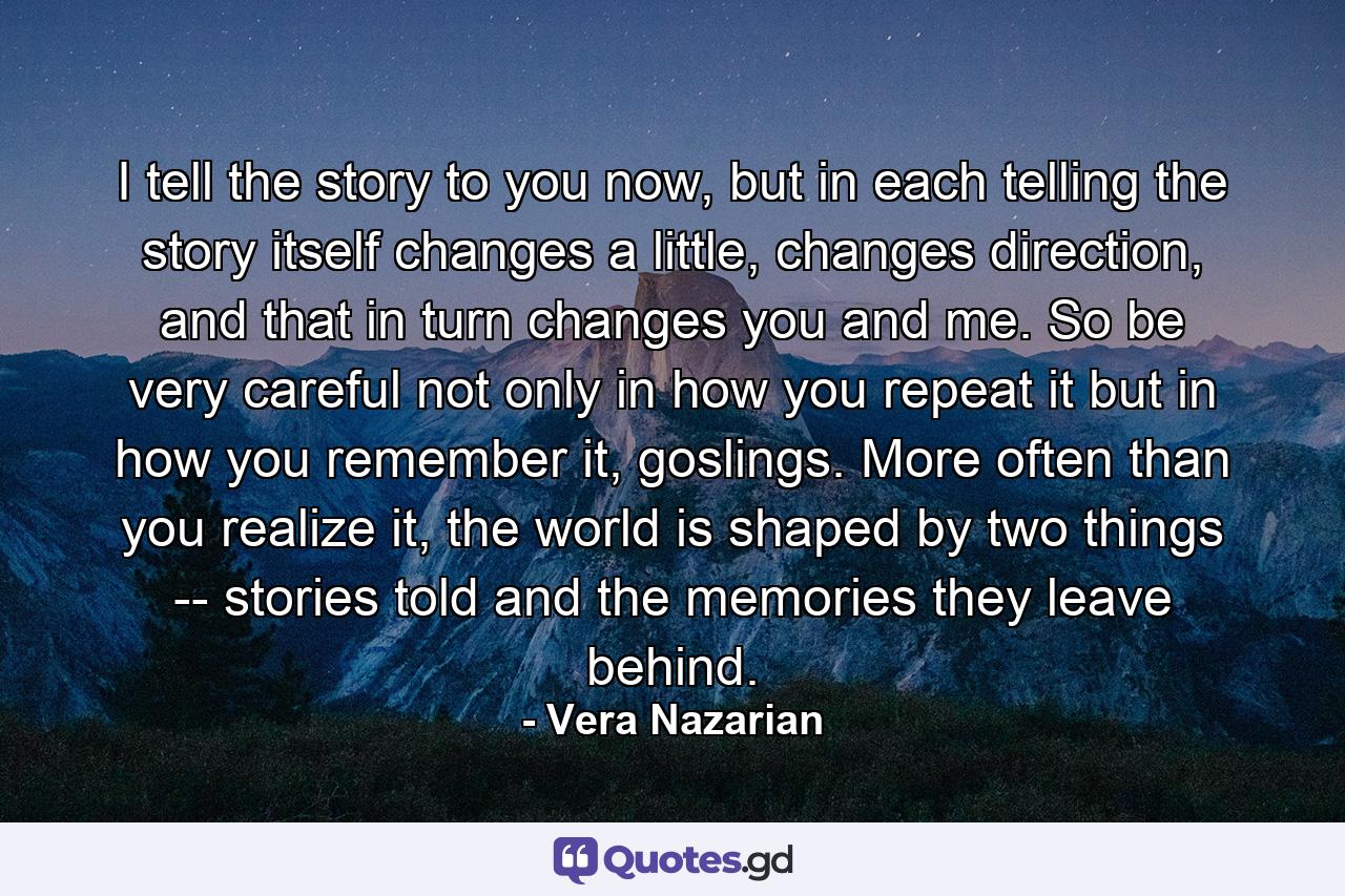 I tell the story to you now, but in each telling the story itself changes a little, changes direction, and that in turn changes you and me. So be very careful not only in how you repeat it but in how you remember it, goslings. More often than you realize it, the world is shaped by two things -- stories told and the memories they leave behind. - Quote by Vera Nazarian