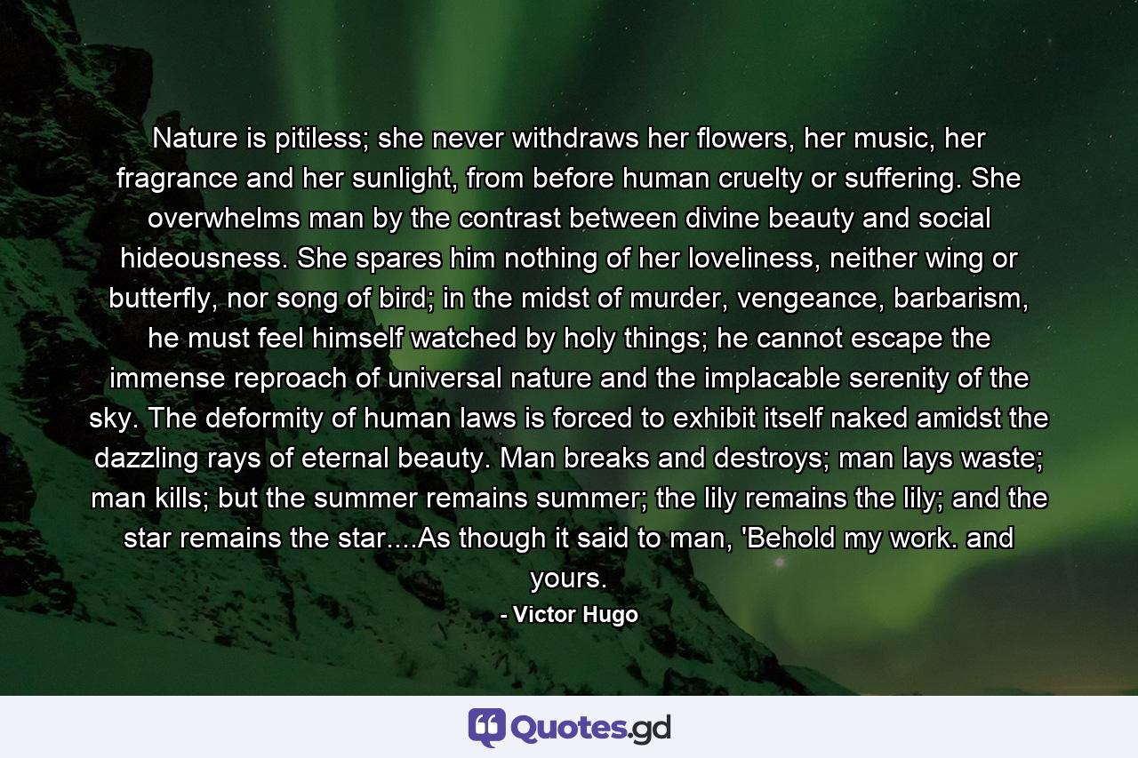 Nature is pitiless; she never withdraws her flowers, her music, her fragrance and her sunlight, from before human cruelty or suffering. She overwhelms man by the contrast between divine beauty and social hideousness. She spares him nothing of her loveliness, neither wing or butterfly, nor song of bird; in the midst of murder, vengeance, barbarism, he must feel himself watched by holy things; he cannot escape the immense reproach of universal nature and the implacable serenity of the sky. The deformity of human laws is forced to exhibit itself naked amidst the dazzling rays of eternal beauty. Man breaks and destroys; man lays waste; man kills; but the summer remains summer; the lily remains the lily; and the star remains the star....As though it said to man, 'Behold my work. and yours. - Quote by Victor Hugo