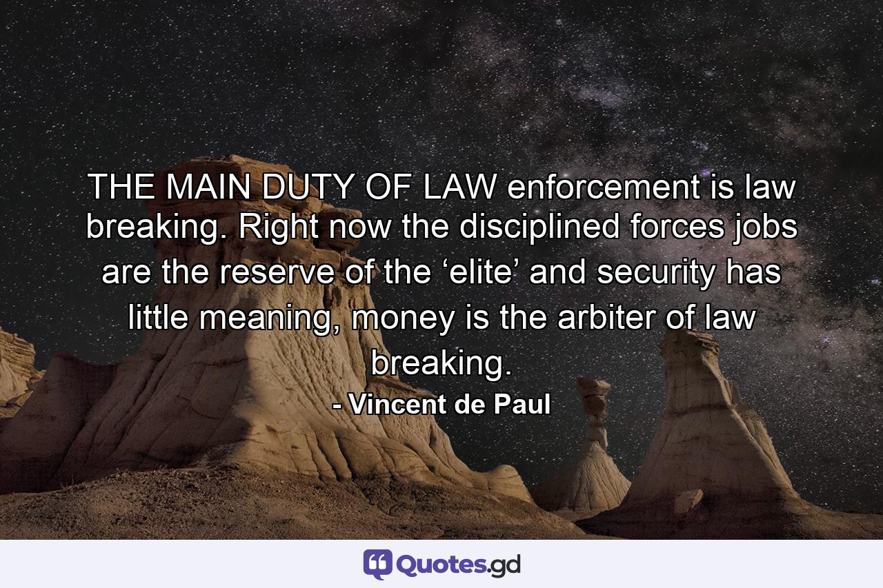 THE MAIN DUTY OF LAW enforcement is law breaking. Right now the disciplined forces jobs are the reserve of the ‘elite’ and security has little meaning, money is the arbiter of law breaking. - Quote by Vincent de Paul