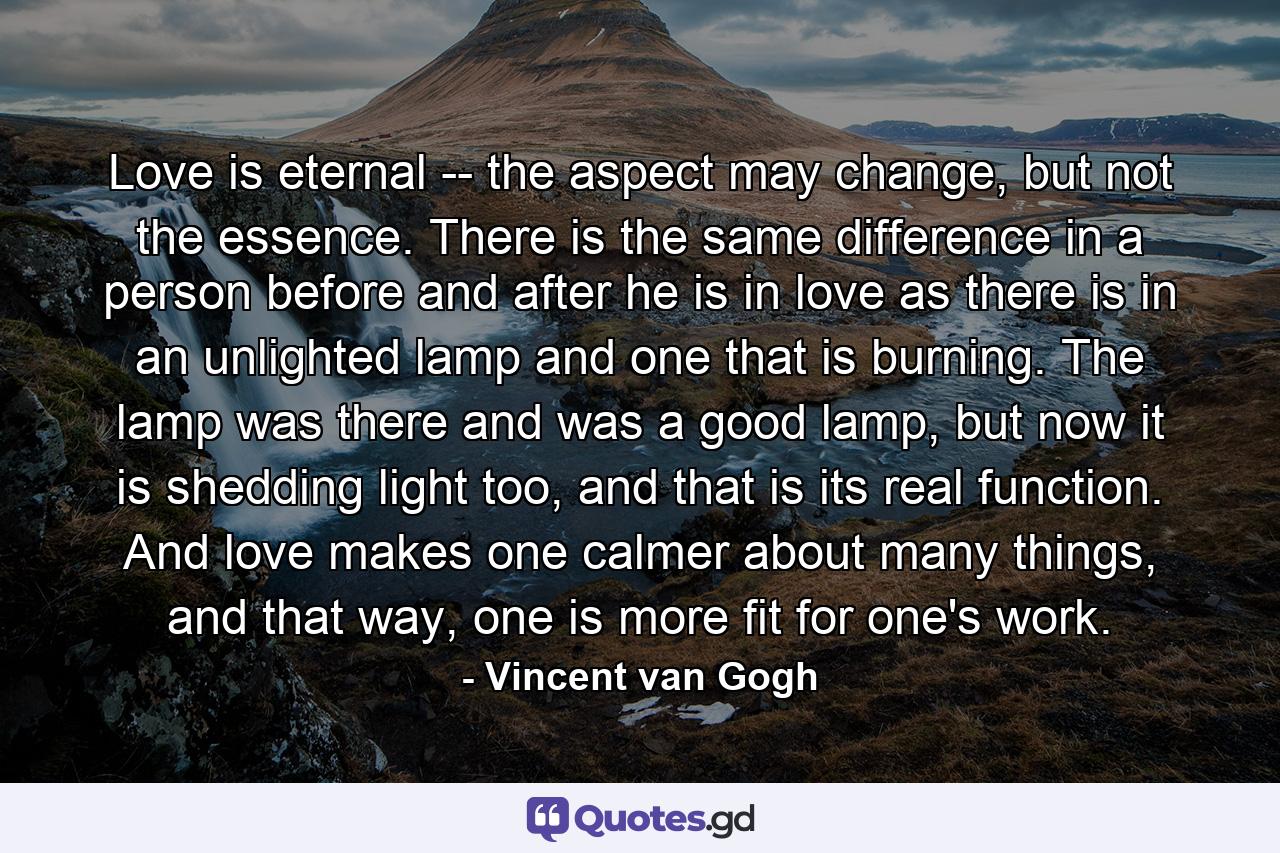 Love is eternal -- the aspect may change, but not the essence. There is the same difference in a person before and after he is in love as there is in an unlighted lamp and one that is burning. The lamp was there and was a good lamp, but now it is shedding light too, and that is its real function. And love makes one calmer about many things, and that way, one is more fit for one's work. - Quote by Vincent van Gogh